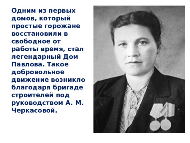 Одним из первых домов, который простые горожане восстановили в свободное от работы время, стал легендарный Дом Павлова. Такое добровольное движение возникло благодаря бригаде строителей под руководством А. М. Черкасовой.  