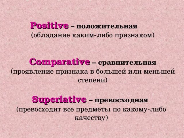 Positive  – положительная (обладание каким-либо признаком) Comparative  – сравнительная (проявление признака в большей или меньшей степени) Superlative  – превосходная  (превосходит все предметы по какому-либо качеству) 