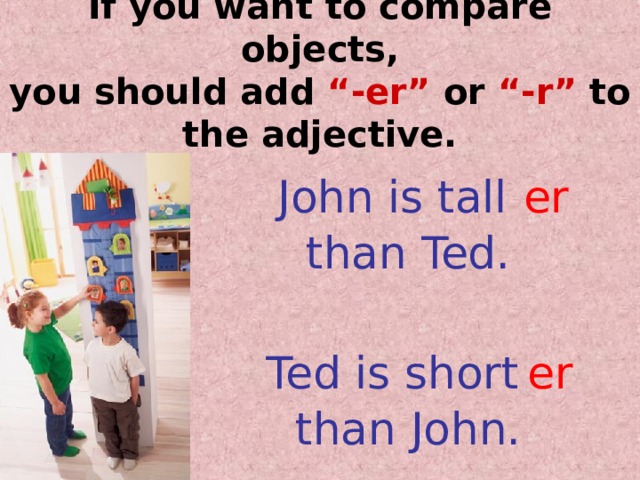 If you want to compare objects,  you should add  “-er”  or “-r”  to the adjective. John is tall  er than Ted. Ted is short  er than John. 