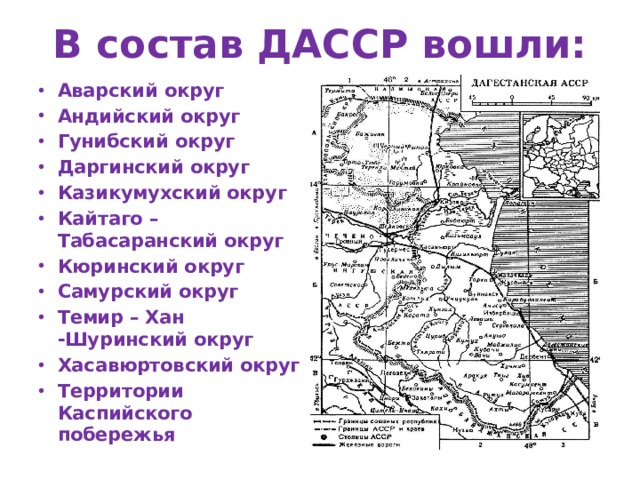 В состав ДАССР вошли: Аварский округ Андийский округ Гунибский округ Даргинский округ Казикумухский округ Кайтаго – Табасаранский округ Кюринский округ Самурский округ Темир – Хан -Шуринский округ Хасавюртовский округ Территории Каспийского побережья  