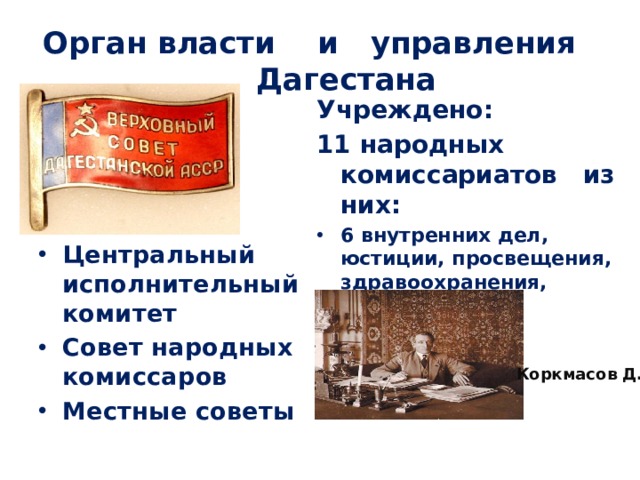 Орган власти и управления Дагестана Учреждено: 11 народных комиссариатов из них: 6 внутренних дел, юстиции, просвещения, здравоохранения, социального обеспечения, земледелия) Центральный исполнительный комитет Совет народных комиссаров Местные советы Коркмасов Д. 