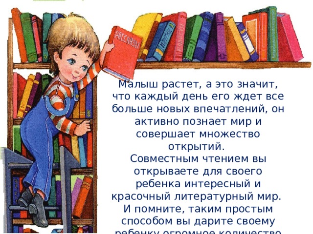 Малыш растет, а это значит, что каждый день его ждет все больше новых впечатлений, он активно познает мир и совершает множество открытий. Совместным чтением вы открываете для своего ребенка интересный и красочный литературный мир. И помните, таким простым способом вы дарите своему ребенку огромное количество счастья и любви. 