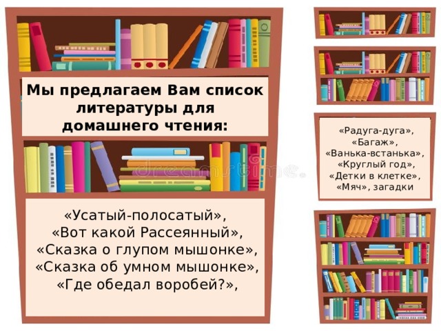 Мы предлагаем Вам список литературы для домашнего чтения:  «Радуга-дуга», «Багаж», «Ванька-встанька»,  «Круглый год», «Детки в клетке», «Мяч», загадки «Усатый-полосатый»,  «Вот какой Рассеянный»,  «Сказка о глупом мышонке»,  «Сказка об умном мышонке»,  «Где обедал воробей?», 