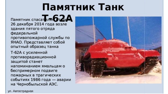 Памятник Танк Т-62А Памятник спасателям открыт 26 декабря 2014 года возле здания пятого отряда федеральной противопожарной службы по ЯНАО. Представляет собой опытный образец танка Т-62А с усиленной противорадиационной защитой станет напоминанием ямальцам о беспримерном подвиге пожарных в трагических событиях 1986 года — аварии на Чернобыльской АЭС.   ул. Автострадная 