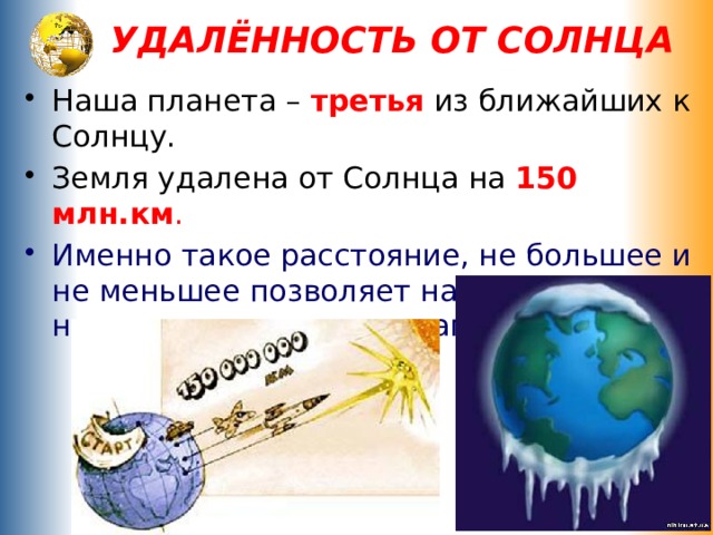 УДАЛЁННОСТЬ ОТ СОЛНЦА Наша планета – третья  из ближайших к Солнцу. Земля удалена от Солнца на 150 млн.км . Именно такое расстояние, не большее и не меньшее позволяет нашей планете не перегреваться и не замерзать . 