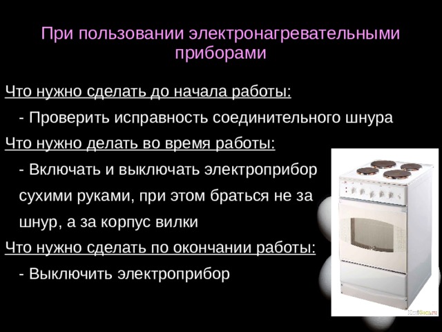 При пользовании электронагревательными приборами Что нужно сделать до начала работы: - Проверить исправность соединительного шнура Что нужно делать во время работы: - Включать и выключать электроприбор сухими руками, при этом браться не за шнур, а за корпус вилки Что нужно сделать по окончании работы: - Выключить электроприбор  