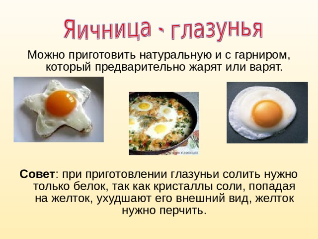 Можно приготовить натуральную и с гарниром, который предварительно жарят или варят.  Совет : при приготовлении глазуньи солить нужно только белок, так как кристаллы соли, попадая на желток, ухудшают его внешний вид, желток нужно перчить. 