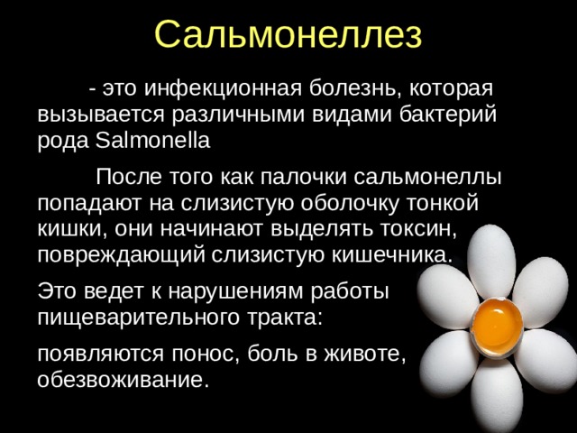 Сальмонеллез    - это инфекционная болезнь, которая вызывается различными видами бактерий рода Salmonella  После того как палочки сальмонеллы попадают на слизистую оболочку тонкой кишки, они начинают выделять токсин, повреждающий слизистую кишечника. Это ведет к нарушениям работы пищеварительного тракта: появляются понос, боль в животе, обезвоживание.  