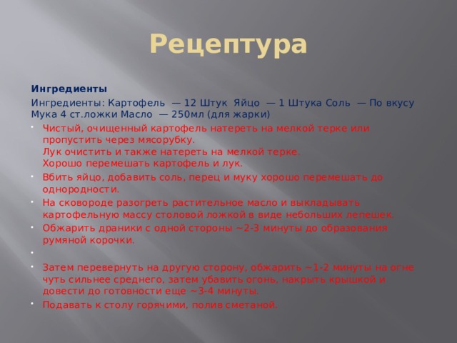 Рецептура Ингредиенты Ингредиенты: Картофель  — 12 Штук Яйцо  — 1 Штука Соль  — По вкусу Мука 4 ст.ложки Масло  — 250мл (для жарки) Чистый, очищенный картофель натереть на мелкой терке или пропустить через мясорубку.  Лук очистить и также натереть на мелкой терке.  Хорошо перемешать картофель и лук. Вбить яйцо, добавить соль, перец и муку хорошо перемешать до однородности. На сковороде разогреть растительное масло и выкладывать картофельную массу столовой ложкой в виде небольших лепешек. Обжарить драники с одной стороны ~2-3 минуты до образования румяной корочки.   Затем перевернуть на другую сторону, обжарить ~1-2 минуты на огне чуть сильнее среднего, затем убавить огонь, накрыть крышкой и довести до готовности еще ~3-4 минуты. Подавать к столу горячими, полив сметаной. 