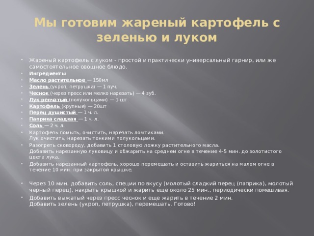 Мы готовим жареный картофель с зеленью и луком Жареный картофель с луком - простой и практически универсальный гарнир, или же самостоятельное овощное блюдо. Ингредиенты Масло растительное  — 150мл Зелень  (укроп, петрушка) — 1 пуч. Чеснок  (через пресс или мелко нарезать) — 4 зуб. Лук репчатый  (полукольцами) — 1 шт Картофель  (крупные) — 20шт Перец душистый  — 1 ч. л. Паприка сладкая  — 1 ч. л. Соль  — 2 ч. л. Картофель помыть, очистить, нарезать ломтиками.  Лук очистить, нарезать тонкими полукольцами. Разогреть сковороду, добавить 1 столовую ложку растительного масла.  Добавить нарезанную луковицу и обжарить на среднем огне в течение 4-5 мин. до золотистого цвета лука. Добавить нарезанный картофель, хорошо перемешать и оставить жариться на малом огне в течение 10 мин. при закрытой крышке. Через 10 мин. добавить соль, специи по вкусу (молотый сладкий перец (паприка), молотый черный перец), накрыть крышкой и жарить еще около 25 мин., периодически помешивая. Добавить выжатый через пресс чеснок и еще жарить в течение 2 мин.  Добавить зелень (укроп, петрушка), перемешать. Готово! 