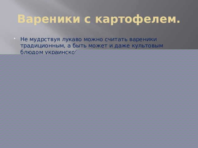 Вареники с картофелем. Не мудрствуя лукаво можно считать вареники традиционным, а быть может и даже культовым блюдом украинской кухни. Их славно готовила еще гоголевская Солоха, но на самом деле мало кто знает, что корни данного блюда уходят в турецкую кухню. Просто пельменеобразное блюдо турецкой кухни – маленькие варёные пирожки из пресного теста с начинкой – настолько пришлись по душе украинцам, что из «басурманских»  дюш-вара  оно постепенно превратилось в  вара-ники , а уже затем в гордость украинской кухни –  вареники , причем с характерными начинками: шкварками, цыбулей, бульбой, вишнями. Позднее начинок стало еще больше. Сейчас каждый по своему вкусу может выбрать как начинку вареников, так и тесто. 