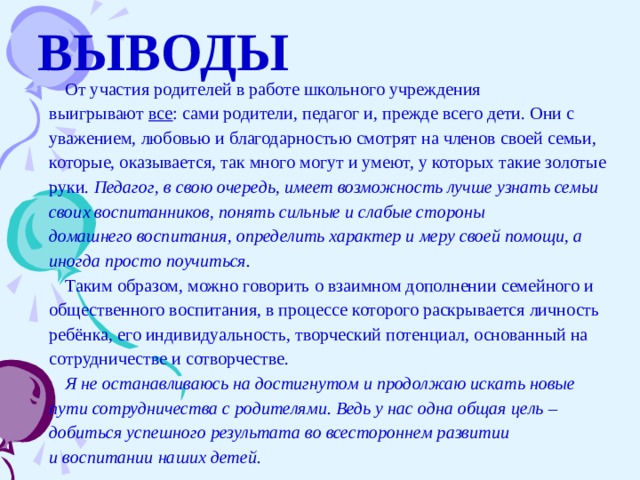 ВЫВОДЫ От участия родителей в работе школьного учреждения выигрывают  все : сами родители, педагог и, прежде всего дети. Они с уважением, любовью и благодарностью смотрят на членов своей семьи, которые, оказывается, так много могут и умеют, у которых такие золотые руки.  Педагог, в свою очередь, имеет возможность лучше узнать семьи своих воспитанников, понять сильные и слабые стороны домашнего воспитания, определить характер и меру своей помощи, а иногда просто поучиться. Таким образом, можно говорить о взаимном дополнении семейного и общественного воспитания, в процессе которого раскрывается личность ребёнка, его индивидуальность, творческий потенциал, основанный на сотрудничестве и сотворчестве. Я не останавливаюсь на достигнутом и продолжаю искать новые пути сотрудничества с родителями. Ведь у нас одна общая цель – добиться успешного результата во всестороннем развитии и воспитании наших детей.