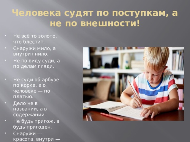 Человека судят по поступкам, а не по внешности! Не всё то золото, что блестит. Снаружи мило, а внутри гнило. Не по виду суди, а по делам гляди. Не суди об арбузе по корке, а о человеке — по платью. Дело не в названии, а в содержании. Не будь пригож, а будь пригоден. Снаружи — красота, внутри — пустота. Хорош на вид, а раскусишь — рот кривит. Криво дерево, да яблоки сладки. 