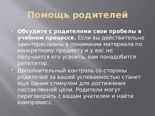 Помощь родителей Обсудите с родителями свои пробелы в учебном процессе.  Если вы действительно заинтересованы в понимании материала по конкретному предмету и у вас не получается его усвоить, вам понадобится репетитор. Дополнительный контроль со стороны родителей за вашей успеваемостью станет еще одним стимулом для достижения поставленной цели. Родители могут переговорить с вашим учителем и найти компромисс. 