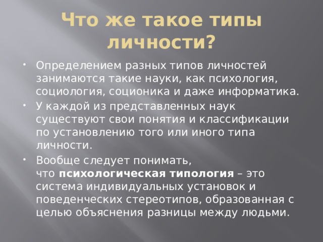 Что же такое типы личности? Определением разных типов личностей занимаются такие науки, как психология, социология, соционика и даже информатика. У каждой из представленных наук существуют свои понятия и классификации по установлению того или иного типа личности. Вообще следует понимать, что  психологическая типология  – это система индивидуальных установок и поведенческих стереотипов, образованная с целью объяснения разницы между людьми. 