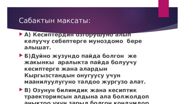Сабактын максаты: А) Кесиптердин озгорушуно алып келуучу себептерге муноздомо бере алышат. Б)Дуйно жузундо пайда болгон же жакынкы аралыкта пайда болуучу кесиптерге жана алардын Кыргызстандын онугуусу учун маанилуулугуно талдоо жургузо алат. В) Озунун билимдик жана кесиптик траекториясын алдына ала болжолдоп аныктоо учун зарыл болгон кондумдор тууралуу билимдерин колдоно алат 