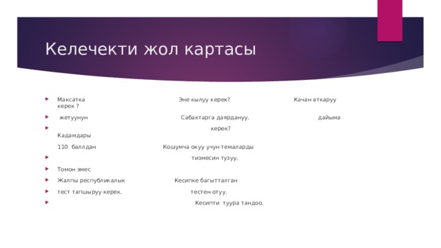 Келечекти жол картасы Максатка Эне кылуу керек? Качан аткаруу керек ?  жетуунун Сабактарга даярдануу. дайыма  керек?  Кадамдары  110 баллдан Кошумча окуу учун темаларды  тизмесин тузуу. Томон эмес Жалпы республикалык Кесипке багытталган тест тапшыруу керек. тестен отуу.  Кесипти туура тандоо. 