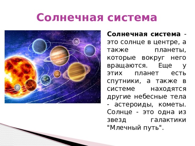 Солнечная система Солнечная система - это солнце в центре, а также планеты, которые вокруг него вращаются. Еще у этих планет есть спутники, а также в системе находятся другие небесные тела - астероиды, кометы. Солнце - это одна из звезд галактики 
