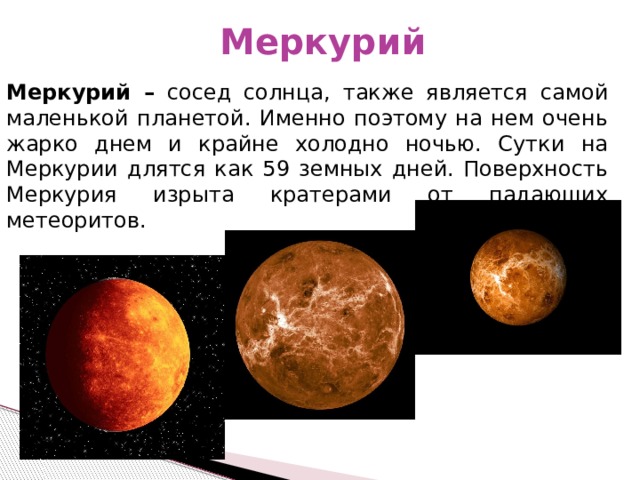 Меркурий Меркурий – сосед солнца, также является самой маленькой планетой. Именно поэтому на нем очень жарко днем и крайне холодно ночью. Сутки на Меркурии длятся как 59 земных дней. Поверхность Меркурия изрыта кратерами от падающих метеоритов. 