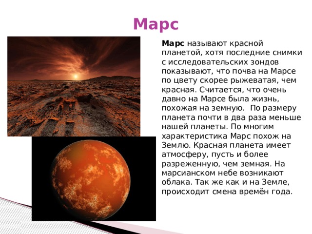 Марс Марс называют красной планетой, хотя последние снимки с исследовательских зондов показывают, что почва на Марсе по цвету скорее рыжеватая, чем красная. Считается, что очень давно на Марсе была жизнь, похожая на земную.   По размеру планета почти в два раза меньше нашей планеты. По многим характеристика Марс похож на Землю. Красная планета имеет атмосферу, пусть и более разреженную, чем земная. На марсианском небе возникают облака. Так же как и на Земле, происходит смена времён года. 