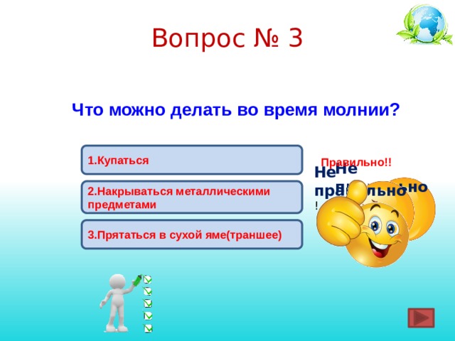 Вопрос № 3 Что можно делать во время молнии? 1.Купаться  Правильно!! Не правильно ! Не правильно ! 2.Накрываться металлическими предметами 3.Прятаться в сухой яме(траншее) 