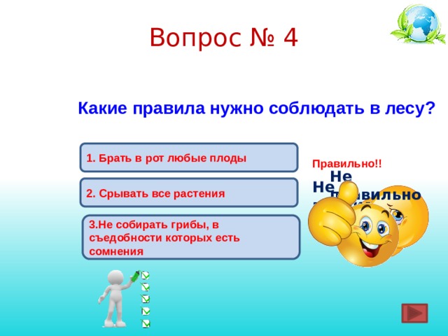 Вопрос № 4 Какие правила нужно соблюдать в лесу? 1.  Брать в рот любые плоды Правильно!! Не правильно ! Не правильно ! 2. Срывать все растения 3.Не собирать грибы, в съедобности которых есть сомнения 