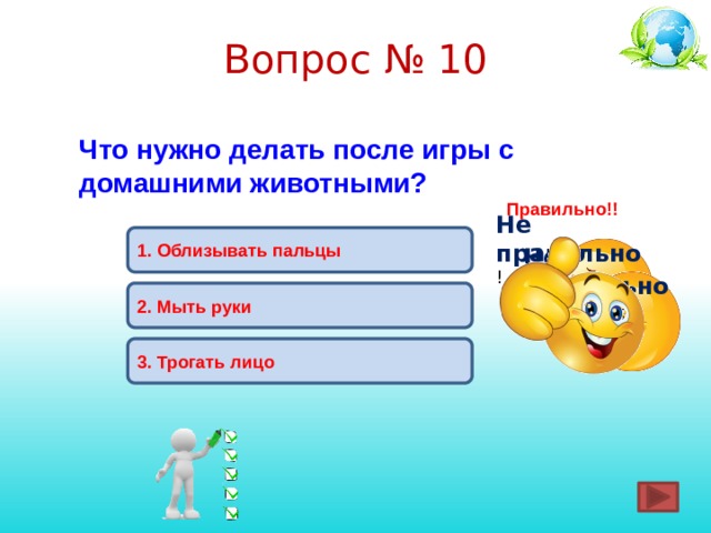 Вопрос № 10 Что нужно делать после игры с домашними животными? Правильно!! Не правильно ! 1.  Облизывать пальцы Не правильно ! 2. Мыть руки 3. Трогать лицо 