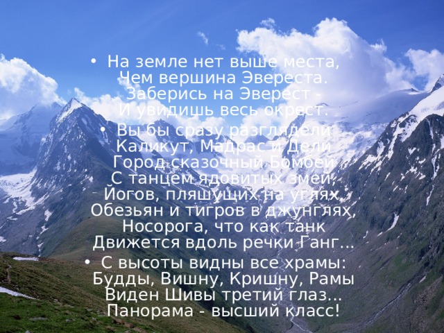 На земле нет выше места,  Чем вершина Эвереста.  Заберись на Эверест -  И увидишь весь окрест. Вы бы сразу разглядели  Каликут, Мадрас и Дели  Город сказочный Бомбей  С танцем ядовитых змей,  Йогов, пляшущих на углях,  Обезьян и тигров в джунглях,  Носорога, что как танк  Движется вдоль речки Ганг... С высоты видны все храмы:  Будды, Вишну, Кришну, Рамы  Виден Шивы третий глаз...  Панорама - высший класс!  