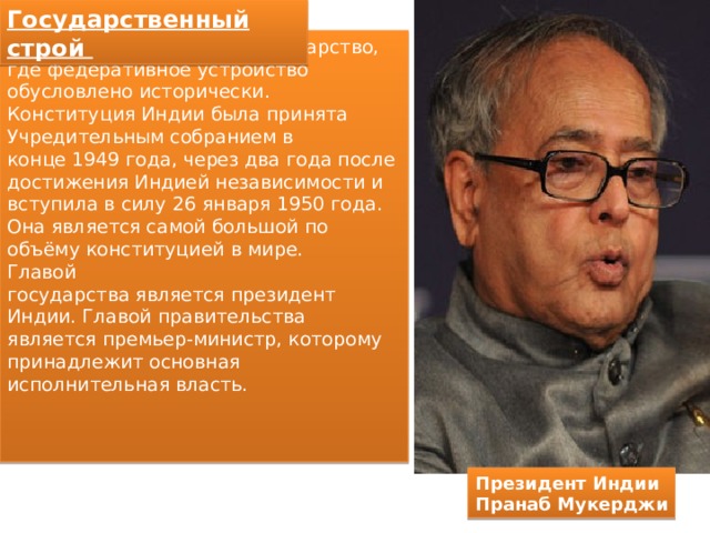 Государственный строй Индия — федеративное государство, где федеративное устройство обусловлено исторически. Конституция Индии была принята Учредительным собранием в конце 1949 года, через два года после достижения Индией независимости и вступила в силу 26 января 1950 года. Она является самой большой по объёму конституцией в мире. Главой государства является президент Индии. Главой правительства является премьер-министр, которому принадлежит основная исполнительная власть. Президент Индии Пранаб Мукерджи 