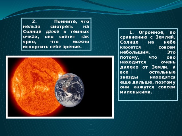 2. Помните, что нельзя смотреть на Солнце даже в темных очках, оно светит так ярко, что можно испортить себе зрение . 1. Огромное, по сравнению с Землей, Солнце на небе кажется совсем небольшим. Это потому, что оно находится очень далеко от Земли, а все остальные звезды находятся еще дальше, поэтому они кажутся совсем маленькими.  