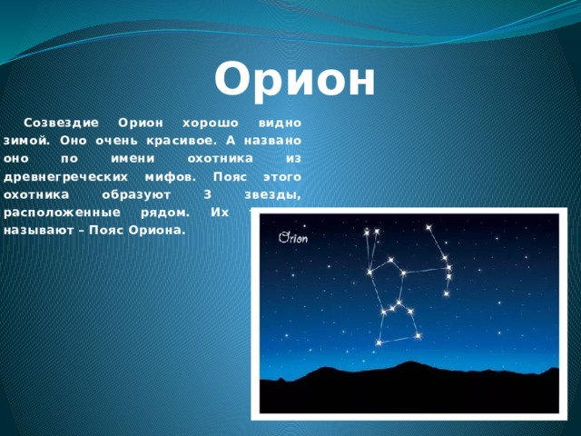 Орион Созвездие Орион хорошо видно зимой. Оно очень красивое. А названо оно по имени охотника из древнегреческих мифов. Пояс этого охотника образуют 3 звезды, расположенные рядом. Их так и называют – Пояс Ориона. 