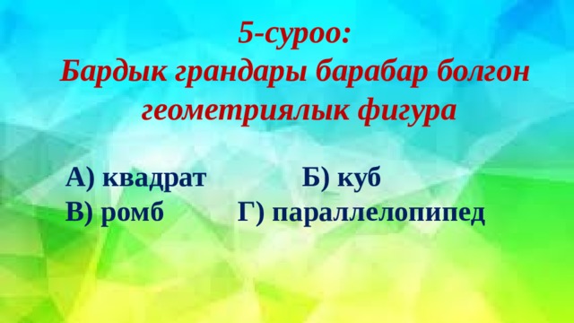 5-суроо:  Бардык грандары барабар болгон геометриялык фигура А) квадрат      Б) куб В) ромб     Г) параллелопипед 