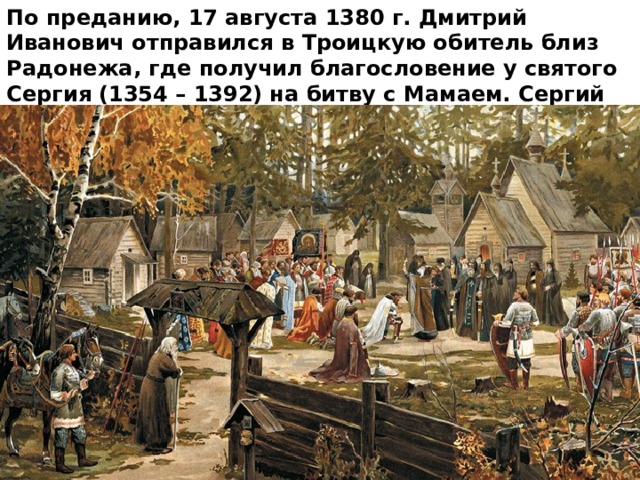 По преданию, 17 августа 1380 г. Дмитрий Иванович отправился в Троицкую обитель близ Радонежа, где получил благословение у святого Сергия (1354 – 1392) на битву с Мамаем. Сергий Радонеж-ский отправил с князем монахов – богатырей Пересвета и Ослябю. 