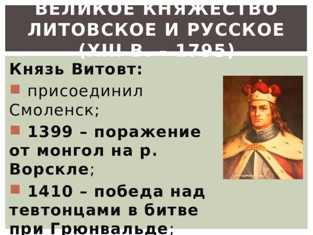 Великое княжество Литовское и Русское (XIII в. – 1795) Князь Витовт:  присоединил Смоленск;  1399 – поражение от монгол на р. Ворскле ;  1410 – победа над тевтонцами в битве при Грюнвальде ; 