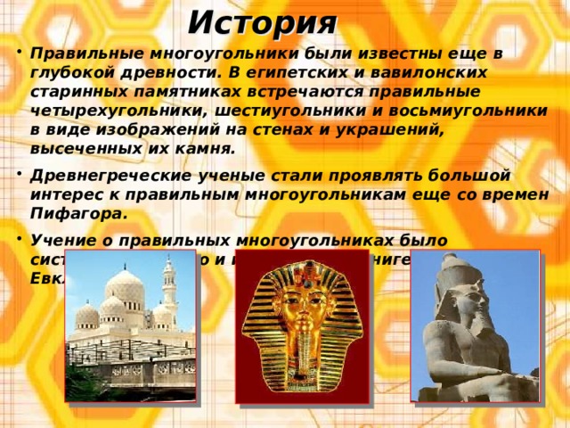 История Правильные многоугольники были известны еще в глубокой древности. В египетских и вавилонских старинных памятниках встречаются правильные четырехугольники, шестиугольники и восьмиугольники в виде изображений на стенах и украшений, высеченных их камня. Древнегреческие ученые стали проявлять большой интерес к правильным многоугольникам еще со времен Пифагора. Учение о правильных многоугольниках было систематизировано и изложено в 4 книге «Начал» Евклида. 