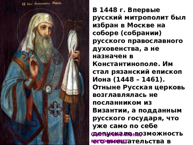 В 1448 г. Впервые русский митрополит был избран в Москве на соборе (собрании) русского православного духовенства, а не назначен в Константинополе. Им стал рязанский епископ Иона (1448 – 1461). Отныне Русская церковь возглавлялась не посланником из Византии, а подданным русского государя, что уже само по себе допускало возможность его вмешательства в церковные дела. В подборе кандидатуры митрополита великие князья играли активную роль. Святитель Иона, митрополит Московский и всея Руси 