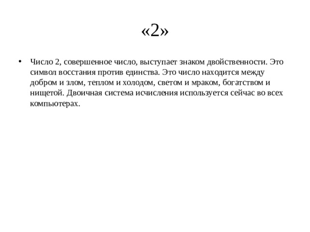 «2» Число 2, совершенное число, выступает знаком двойственности. Это символ восстания против единства. Это число находится между добром и злом, теплом и холодом, светом и мраком, богатством и нищетой. Двоичная система исчисления используется сейчас во всех компьютерах. 