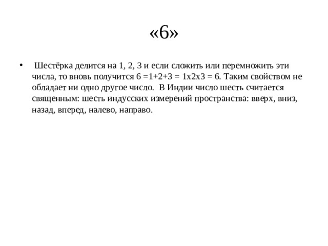 «6»   Шестёрка делится на 1, 2, 3 и если сложить или перемножить эти числа, то вновь получится 6 =1+2+3 = 1х2х3 = 6. Таким свойством не обладает ни одно другое число.  В Индии число шесть считается священным: шесть индусских измерений пространства: вверх, вниз, назад, вперед, налево, направо. 