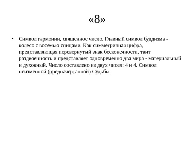 «8» Символ гармонии, священное число. Главный символ буддизма - колесо с восемью спицами. Как симметричная цифра, представляющая перевернутый знак бесконечности, таит раздвоенность и представляет одновременно два мира - материальный и духовный. Число составлено из двух чисел: 4 и 4. Символ неизменной (предначертанной) Судьбы. 