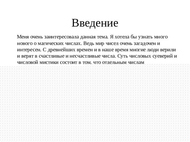 Введение  Меня очень заинтересовала данная тема. Я хотела бы узнать много нового о магических числах. Ведь мир чисел очень загадочен и интересен. С древнейших времен и в наше время многие люди верили и верят в счастливые и несчастливые числа. Суть числовых суеверий и числовой мистики состоит в том, что отдельным числам приписывается мистическое, сверхъестественное значение и люди верят в удачу этого числа. Поэтому мне захотелось самой разобраться в таинственности и загадочности такого числа, например как 7. 