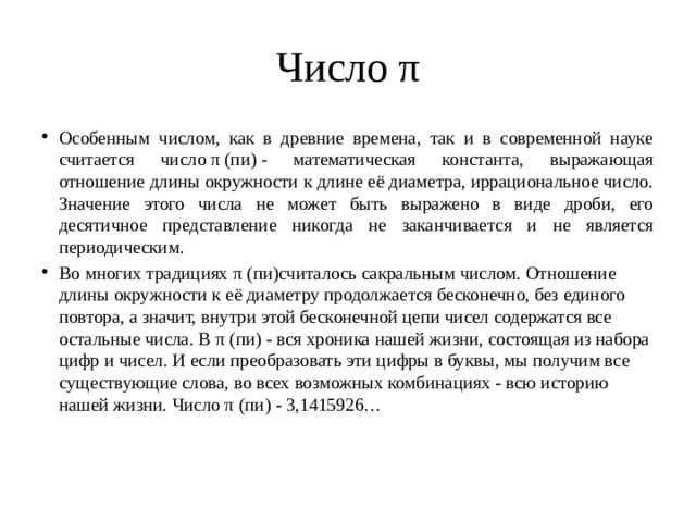 Число π Особенным числом, как в древние времена, так и в современной науке считается число π (пи) - математическая константа, выражающая отношение длины окружности к длине её диаметра, иррациональное число. Значение этого числа не может быть выражено в виде дроби, его десятичное представление никогда не заканчивается и не является периодическим. Во многих традициях π (пи)считалось сакральным числом. Отношение длины окружности к её диаметру продолжается бесконечно, без единого повтора, а значит, внутри этой бесконечной цепи чисел содержатся все остальные числа. В π (пи) - вся хроника нашей жизни, состоящая из набора цифр и чисел. И если преобразовать эти цифры в буквы, мы получим все существующие слова, во всех возможных комбинациях - всю историю нашей жизни. Число π (пи) - 3,1415926… 