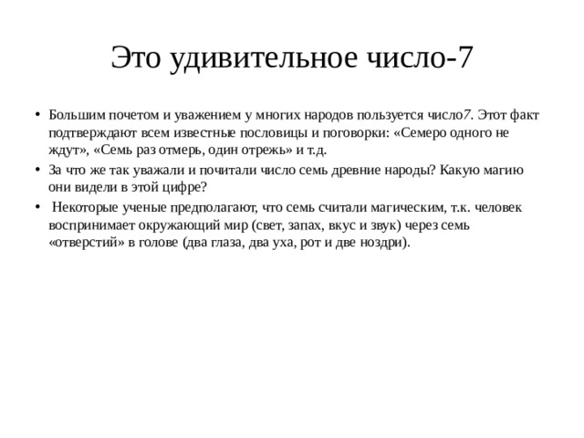 Это удивительное число-7 Большим почетом и уважением у многих народов пользуется число 7 . Этот факт подтверждают всем известные пословицы и поговорки: «Семеро одного не ждут», «Семь раз отмерь, один отрежь» и т.д. За что же так уважали и почитали число семь древние народы? Какую магию они видели в этой цифре?  Некоторые ученые предполагают, что семь считали магическим, т.к. человек воспринимает окружающий мир (свет, запах, вкус и звук) через семь «отверстий» в голове (два глаза, два уха, рот и две ноздри).    