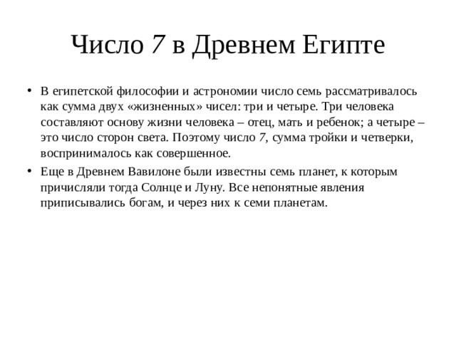 Число  7 в Древнем Египте В египетской философии и астрономии число семь рассматривалось как сумма двух «жизненных» чисел: три и четыре. Три человека составляют основу жизни человека – отец, мать и ребенок; а четыре – это число сторон света. Поэтому число  7 , сумма тройки и четверки, воспринималось как совершенное. Еще в Древнем Вавилоне были известны семь планет, к которым причисляли тогда Солнце и Луну. Все непонятные явления приписывались богам, и через них к семи планетам.    