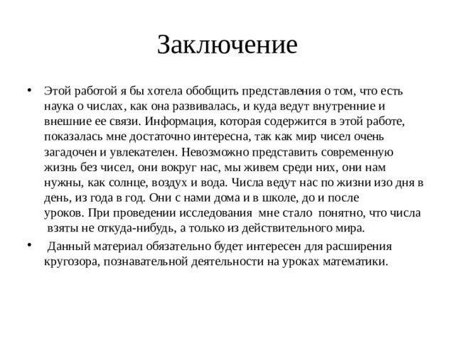 Заключение Этой работой я бы хотела обобщить представления о том, что есть наука о числах, как она развивалась, и куда ведут внутренние и внешние ее связи. Информация, которая содержится в этой работе, показалась мне достаточно интересна, так как мир чисел очень загадочен и увлекателен. Невозможно представить современную жизнь без чисел, они вокруг нас, мы живем среди них, они нам нужны, как солнце, воздух и вода. Числа ведут нас по жизни изо дня в день, из года в год. Они с нами дома и в школе, до и после уроков. При проведении исследования  мне стало  понятно, что числа  взяты не откуда-нибудь, а только из действительного мира.  Данный материал обязательно будет интересен для расширения кругозора, познавательной деятельности на уроках математики. 