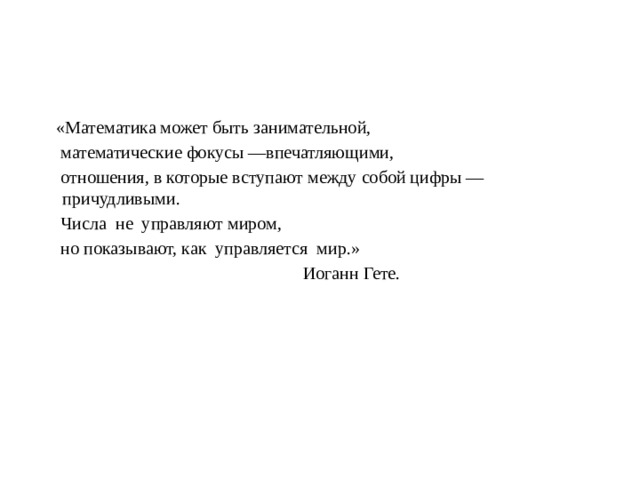  «Математика может быть занимательной,  математические фокусы —впечатляющими,  отношения, в которые вступают между собой цифры — причудливыми.  Числа  не  управляют миром,  но показывают, как  управляется  мир.»  Иоганн Гете. 
