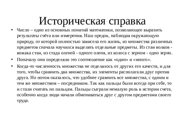 Историческая справка Число – одно из основных понятий математики, позволяющее выразить результаты счёта или измерения. Наш предок, наблюдая окружающую природу, от которой полностью зависела его жизнь, из множества различных предметов сначала научился выделять отдельные предметы. Из стаи волков - вожака стаи, из стада оленей - одного оленя, из колоса с зерном - одно зерно. Поначалу они определяли это соотношение как «один» и «много». Когда-то численность множества не отделялось от других его качеств, и для того, чтобы сравнить два множества, их элементы располагали друг против друга. Но потом оказалось, что удобнее сравнить все множества, с одним и тем же множеством – посредником. Так как пальцы были всегда при себе, то и стали считать по пальцам. Пальцы сыграли немалую роль в истории счета, особенно когда люди начали обмениваться друг с другом предметами своего труда. 