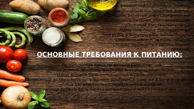 В физической подготовке, помимо рационально построенных знаний, большое значение имеет организация правильного питания, обеспечивающая ускорение восстановительных процессов после тренировочных нагрузок и высокую работоспособность занимающихся. К режиму питания следует подходить с рациональных позиций. ОСНОВНЫЕ ТРЕБОВАНИЯ К ПИТАНИЮ:   —Потребляемая пища не должна быть тяжёлой  —Пища должна обладать высокими вкусовыми качествами  —Пища должна быть полноценной и разнообразной  —Приём пищи должен быть регулярным, дробным, к тому же в одни и те же часы  —Пища должна соответствовать норме калорий  —Пища должна быть богата витаминами и микроэлементами 