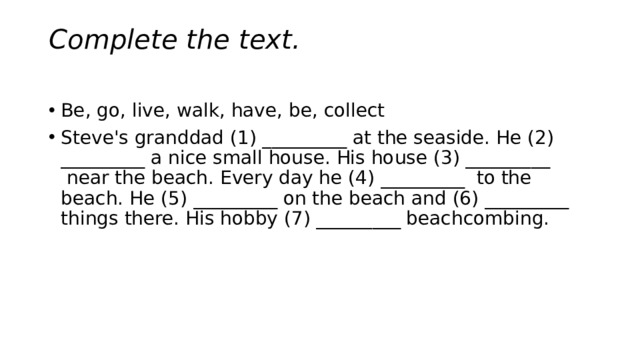 Complete the text.   Be, go, live, walk, have, be, collect Steve's granddad (1) _________ at the seaside. He (2) _________ a nice small house. His house (3) _________  near the beach. Every day he (4) _________  to the beach. He (5) _________ on the beach and (6) _________ things there. His hobby (7) _________ beachcombing. 