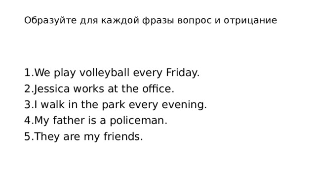 Образуйте для каждой фразы вопрос и отрицание   1.We play volleyball every Friday. 2.Jessica works at the office. 3.I walk in the park every evening. 4.My father is a policeman. 5.They are my friends. 