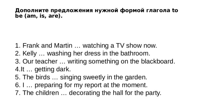 Дополните предложения нужной формой глагола to be (am, is, are).     Frank and Martin … watching a TV show now.   Kelly … washing her dress in the bathroom.   Our teacher … writing something on the blackboard. It … getting dark.   The birds … singing sweetly in the garden.   I … preparing for my report at the moment.   The children … decorating the hall for the party. 